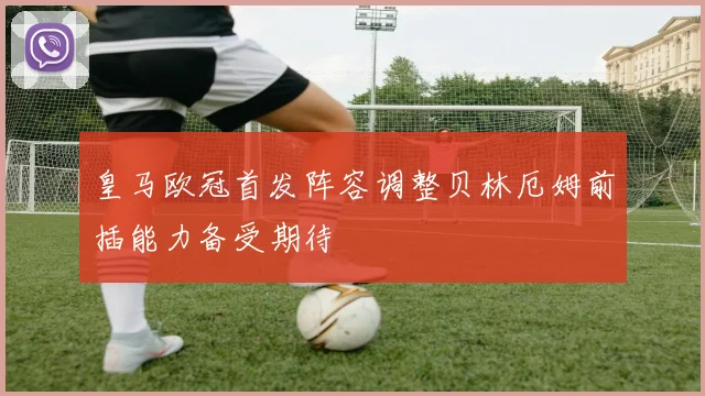 皇马欧冠首发阵容调整贝林厄姆前插能力备受期待