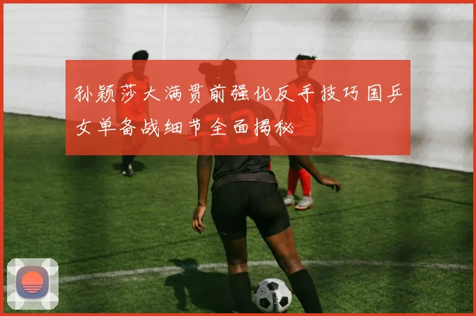 孙颖莎大满贯前强化反手技巧国乒女单备战细节全面揭秘