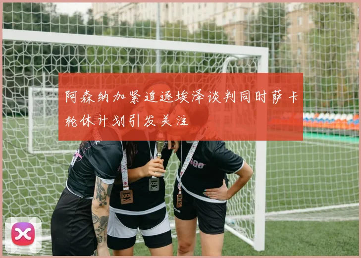 阿森纳加紧追逐埃泽谈判同时萨卡轮休计划引发关注