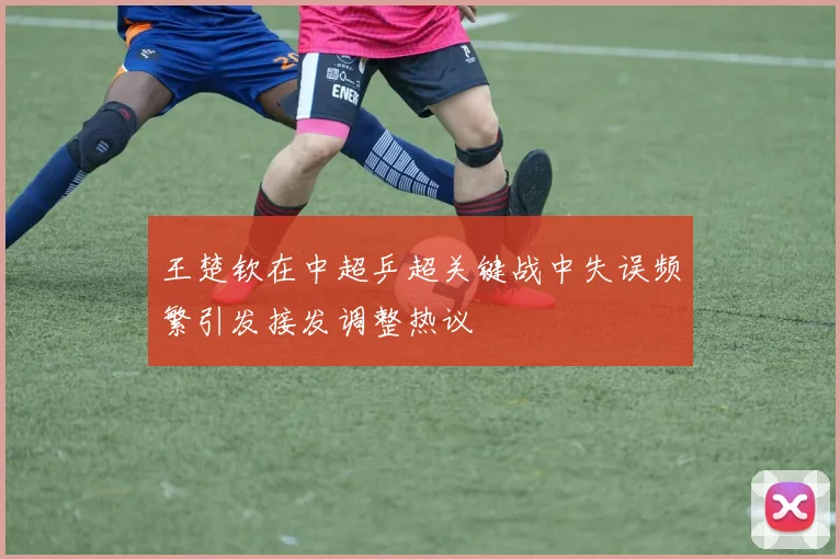 王楚钦在中超乒超关键战中失误频繁引发接发调整热议