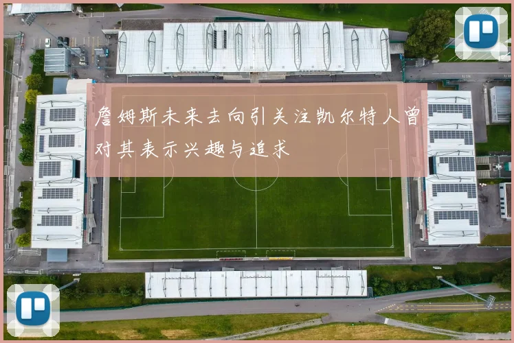 詹姆斯未来去向引关注凯尔特人曾对其表示兴趣与追求