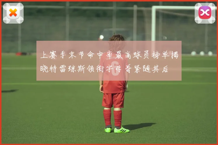 上赛季末节命中率最高球员榜单揭晓特雷琼斯领衔字母哥紧随其后