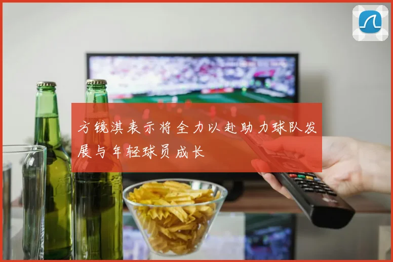 方镜淇表示将全力以赴助力球队发展与年轻球员成长