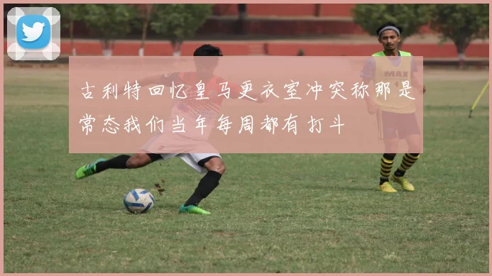 古利特回忆皇马更衣室冲突称那是常态我们当年每周都有打斗