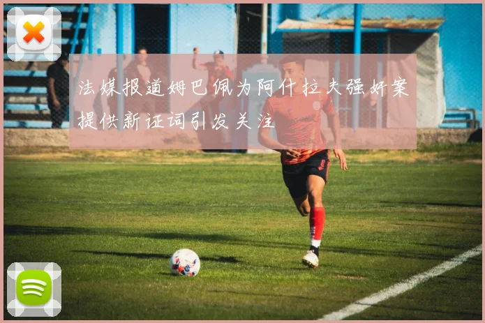 法媒报道姆巴佩为阿什拉夫强奸案提供新证词引发关注