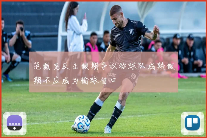 范戴克反击假期争议称球队成熟假期不应成为输球借口