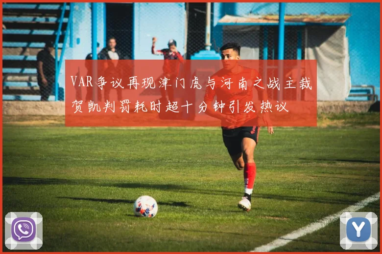 VAR争议再现津门虎与河南之战主裁贺凯判罚耗时超十分钟引发热议