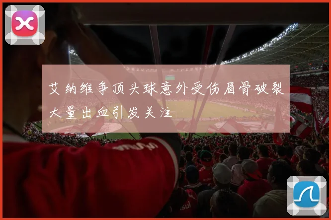艾纳维争顶头球意外受伤眉骨破裂大量出血引发关注