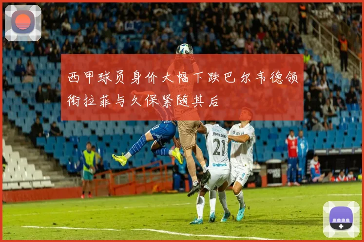 西甲球员身价大幅下跌巴尔韦德领衔拉菲与久保紧随其后