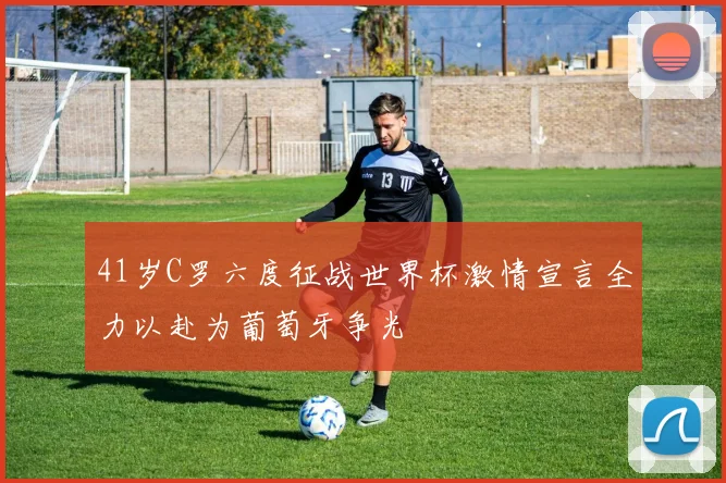 41岁C罗六度征战世界杯激情宣言全力以赴为葡萄牙争光